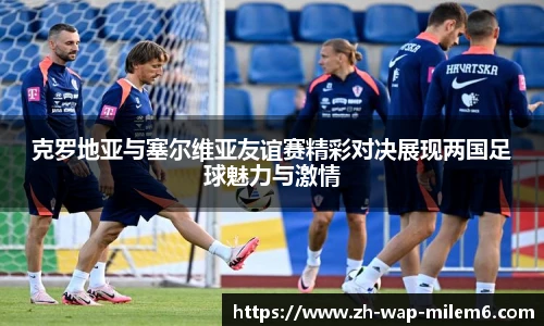 克罗地亚与塞尔维亚友谊赛精彩对决展现两国足球魅力与激情