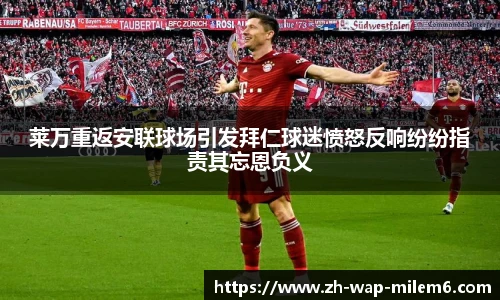 莱万重返安联球场引发拜仁球迷愤怒反响纷纷指责其忘恩负义